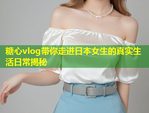 糖心vlog带你走进日本女生的真实生活日常揭秘