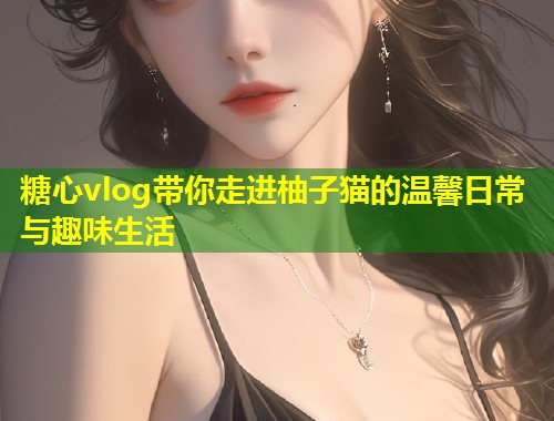 糖心vlog带你走进柚子猫的温馨日常与趣味生活