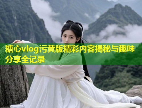 糖心vlog污黄版精彩内容揭秘与趣味分享全记录