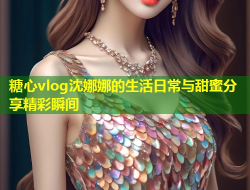 糖心vlog沈娜娜的生活日常与甜蜜分享精彩瞬间