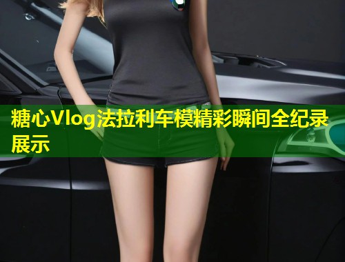 糖心Vlog法拉利车模精彩瞬间全纪录展示