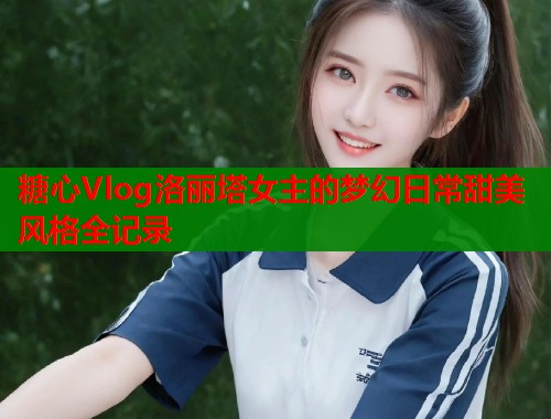 糖心Vlog洛丽塔女主的梦幻日常甜美风格全记录