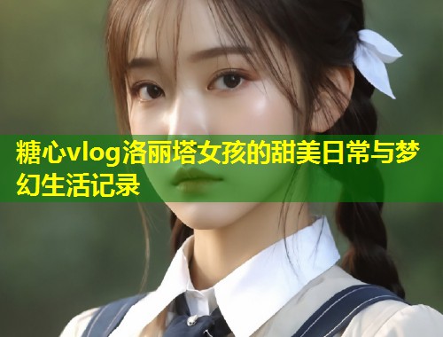 糖心vlog洛丽塔女孩的甜美日常与梦幻生活记录