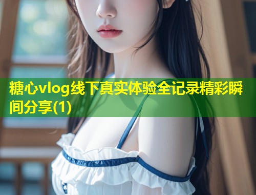 糖心vlog线下真实体验全记录精彩瞬间分享(1)