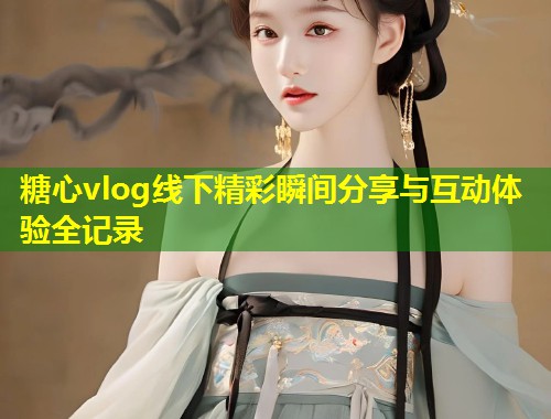 糖心vlog线下精彩瞬间分享与互动体验全记录 糖心vlog线下精彩瞬间分享与互动体验全记录