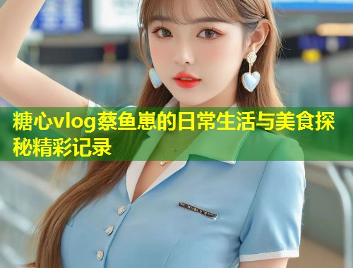 糖心vlog蔡鱼崽的日常生活与美食探秘精彩记录