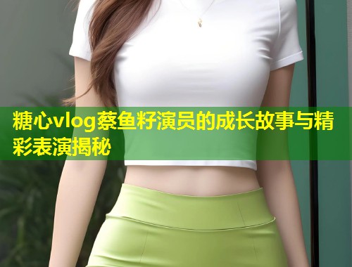 糖心vlog蔡鱼籽演员的成长故事与精彩表演揭秘