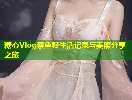 糖心Vlog蔡鱼籽生活记录与美照分享之旅
