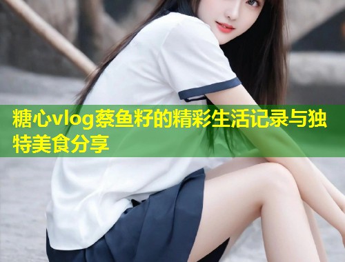 糖心vlog蔡鱼籽的精彩生活记录与独特美食分享