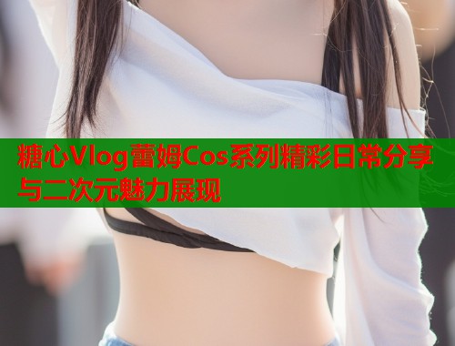 糖心Vlog蕾姆Cos系列精彩日常分享与二次元魅力展现