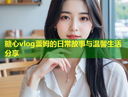 糖心vlog蕾姆的日常故事与温馨生活分享