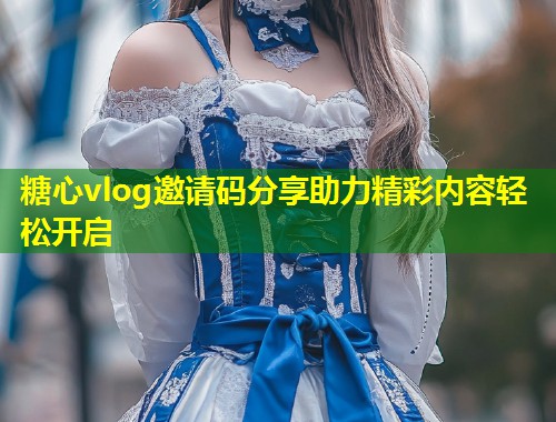 糖心vlog邀请码分享助力精彩内容轻松开启