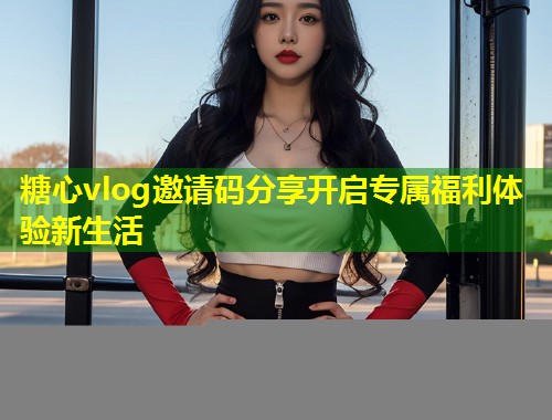 糖心vlog邀请码分享开启专属福利体验新生活
