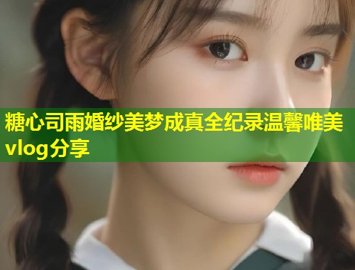 糖心司雨婚纱美梦成真全纪录温馨唯美vlog分享