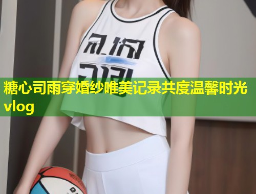 糖心司雨穿婚纱唯美记录共度温馨时光vlog