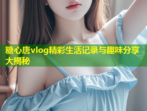 糖心唐vlog精彩生活记录与趣味分享大揭秘