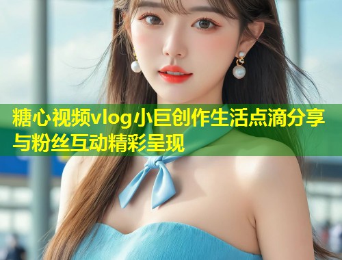 糖心视频vlog小巨创作生活点滴分享与粉丝互动精彩呈现