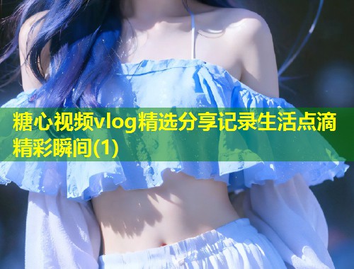 糖心视频vlog精选分享记录生活点滴精彩瞬间(1)