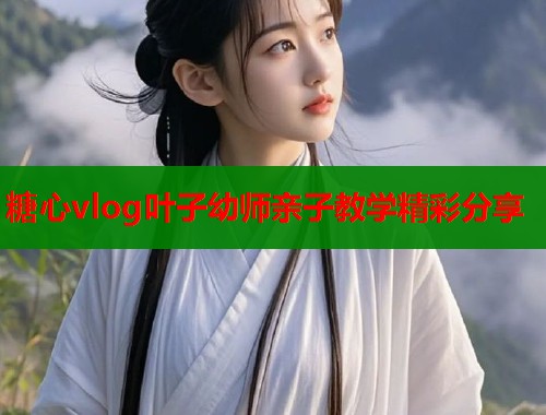 糖心vlog叶子幼师亲子教学精彩分享