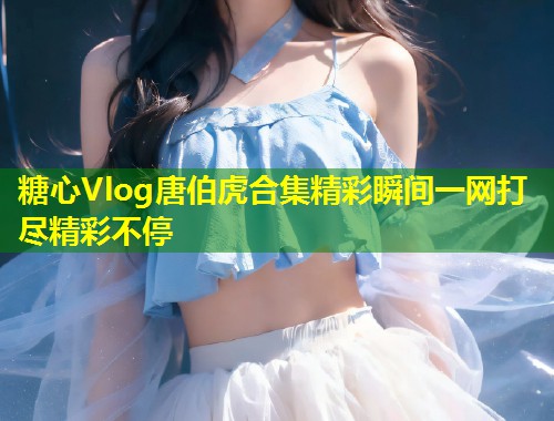 糖心Vlog唐伯虎合集精彩瞬间一网打尽精彩不停