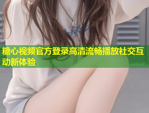 糖心视频官方登录高清流畅播放社交互动新体验