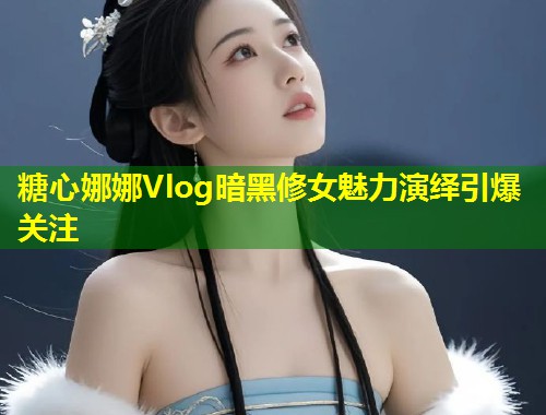 糖心娜娜Vlog暗黑修女魅力演绎引爆关注