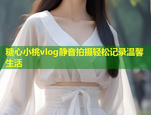 糖心小桃vlog静音拍摄轻松记录温馨生活