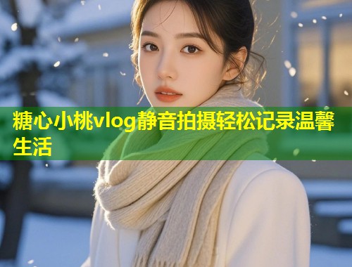 糖心小桃vlog静音拍摄轻松记录温馨生活